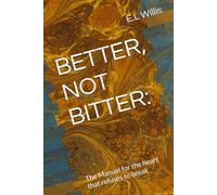 BETTER, NOT BITTER:: The Manual for the heart that refuses to break