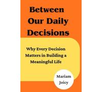 Between Our Daily Decisions: Why Every Choice Matters in Building a Meaningful Life