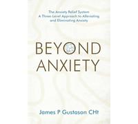 Beyond Anxiety: The Anxiety Relief System A Three-Level Approach to Alleviating and Eliminating Anxiety
