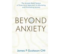 Beyond Anxiety: The Anxiety Relief System A Three-Level Approach to Alleviating and Eliminating Anxiety