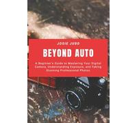 Beyond Auto: A Beginner’s Guide to Mastering Your Digital Camera, Understanding Exposure, and Taking Stunning Professional Photos