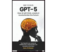 Beyond GPT-5: How AI Will Think, Create, and Revolutionize the Future: How OpenAI’s New Model Will Redefine Work, Communication, and Innovation in the Future