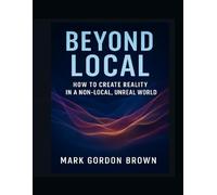 BEYOND LOCAL:: How to Create Reality in a Non-Local, Unreal World Rewriting Your Existence Through the Collapse of Local Realism