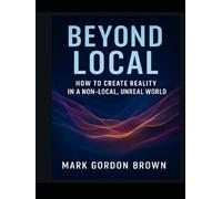 BEYOND LOCAL:: How to Create Reality in a Non-Local, Unreal World Rewriting Your Existence Through the Collapse of Local Realism