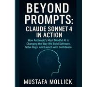 BEYOND PROMPTS: CLAUDE SONNET 4 IN ACTION: How Anthropic’s Most Mindful AI Is Changing the Way We Build Software, Solve Bugs, and Launch with Confidence