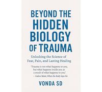 Beyond the Hidden Biology of Trauma: Unlocking the Science of Fear, Pain, and Lasting Healing