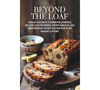 Beyond The Loaf: Bread Machine Cookbook || Simple Recipes for Pastries, Sweet Breads and Traditional Yeast Loaves for Busy Baking Lovers