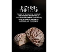 Beyond The Loaf: The Art of Sourdough Scoring - Creative Step-by-Step Bread Designs for Beginners to Masters | Basic, Advanced, and Expert Patterns and Techniques