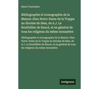 Bibliographie et iconographie de la Maison-Dieu Notre-Dame de la Trappe au diocèse de Sées, de A.J. Le Bouthillier de Rancé, et en général de tous les ... de tous les religieux du même monastère