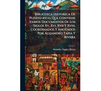 Biblioteca Historica De Puerto-rico, Que Contiene Varios Documentos De Los Siglos Xv, Xvi, Xvii Y Xviii, Coordinados Y Anotados Por Alejandro Tapia Y Rivera
