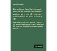 Biographie du Dauphiné contenant l'histoire des hommes nés dans cette province qui se sont fait remarquer dans les lettres, les sciences, les arts, ... dans les lettres, les sciences, les arts, etc
