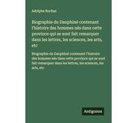 Biographie du Dauphiné contenant l'histoire des hommes nés dans cette province qui se sont fait remarquer dans les lettres, les sciences, les arts, ... dans les lettres, les sciences, les arts, etc