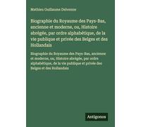 Biographie du Royaume des Pays-Bas, ancienne et moderne, ou, Histoire abrégée, par ordre alphabétique, de la vie publique et privée des Belges et des ... et privée des Belges et des Hollandais