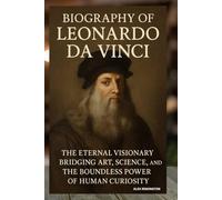 BIOGRAPHY OF LEONARDO DA VINCI: THE ETERNAL VISIONARY BRIDGING ART, SCIENCE, AND THE BOUNDLESS POWER OF HUMAN CURIOSITY