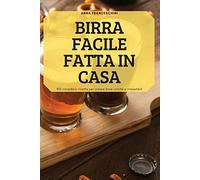 Birra Facile Fatta in Casa: 100 incredibili ricette per creare birre uniche e irresistibili