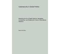 Cybersecurity in Global Politics: Mastering the Art of Digital Defense, Navigating Complexities, and Shaping the Future of International Relations
