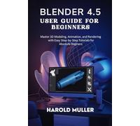 BLENDER 4.5 USER GUIDE FOR BEGINNERS: Master 3D Modeling, Animation, and Rendering with Easy Step-by-Step Tutorials for Absolute Beginners