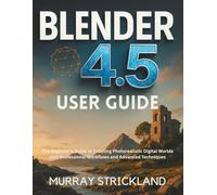 BLENDER 4.5 USER GUIDE: The Beginner’s Guide to Creating Photorealistic Digital Worlds with Professional Workflows and Advanced Techniques