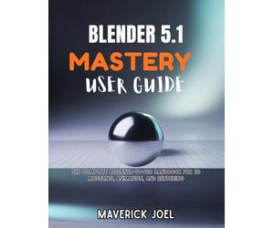 BLENDER 5.1 MASTERY USER GUIDE: The Complete Beginner-to-Pro Handbook for 3D Modeling, Animation, and Rendering