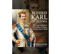 Blessed Karl of Austria: The Last Emperor, the Man of Peace, the Servant of God