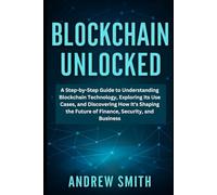 Blockchain Unlocked: A Step-by-Step Guide to Understanding Blockchain Technology, Exploring Its Use Cases, and Discovering How It's Shaping the Future of Finance, Security, and Business