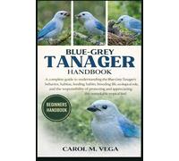 BLUE-GREY TANAGER HANDBOOK: A complete guide to understanding the Blue-Grey Tanager’s behavior, habitat, feeding habits, breeding life, ecological ... appreciating this remarkable tropical bird