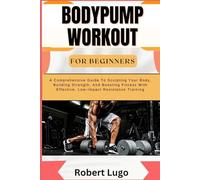 BODYPUMP WORKOUT FOR BEGINNERS: A Comprehensive Guide To Sculpting Your Body, Building Strength, And Boosting Fitness With Effective, Low-Impact Resistance Training
