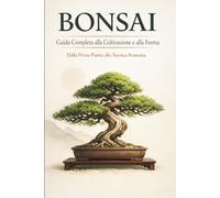BONSAI: Guida Completa alla Coltivazione e alla Forma Dalla Prima Pianta alla Tecnica Avanzata