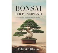 BONSAI PER PRINCIPIANTI: Guida pratica per imparare a coltivare, curare e modellare i bonsai. Crea il tuo giardino in miniatura da interno