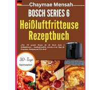 BOSCH SERIES 6 Heißluftfritteuse Rezeptbuch: „Über 150 gesunde Rezepte für die Bosch Series 6 Heißluftfritteuse - Familienfreundlich, vielseitig & mit Tipps für Programme, Reinigung und XXL-Korb“