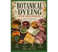 BOTANICAL DYEING FOR BEGINNERS: A Simple, Sustainable Guide to Coloring Fiber and Fabric with Plants