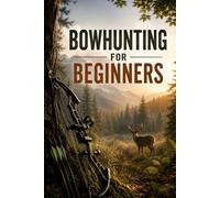 Bowhunting for Beginners: A Complete Guide to Choosing Your Bow, Learning to Shoot, Understanding Deer, and Making an Ethical Hunt