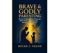 BRAVE & GODLY PARENTING: Be Your Children’s First Pastor and Raise Them as Warriors and Worshippers for Christ