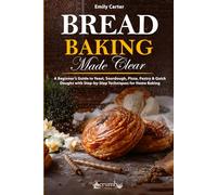 Bread Baking Made Clear: A Beginner’s Guide to Yeast, Sourdough, Pizza, Pastry & Quick Doughs with Step-by-Step Techniques for Home Baking