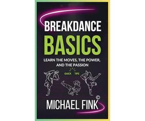Breakdance Basics: Learn the Moves, the Power, and the Passion: The Ultimate Breakdance Guide with Essential Skills, Techniques, and Performance Tips for Beginners