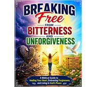 Breaking Free from Bitterness and Unforgiveness: A Biblical Guide to Healing Your Heart, Embracing Forgiveness, and Living in God's Peace