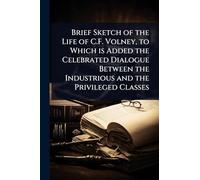 Brief Sketch of the Life of C.F. Volney, to Which is Added the Celebrated Dialogue Between the Industrious and the Privileged Classes