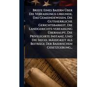 Briefe Eines Baiern à ber Die Verfassungs-urkunde, Das Gemeindewesen, Die Gutsherrliche Gerichtsbarkeit, Die Landgerichts-verfassung à berhaupt, Die Privilegirte Instanz, Und Die Siegel Mäà igkeit Als Beiträge Der Baierischen Gesetzgebung...