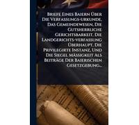 Briefe Eines Baiern à ber Die Verfassungs-urkunde, Das Gemeindewesen, Die Gutsherrliche Gerichtsbarkeit, Die Landgerichts-verfassung à berhaupt, Die Privilegirte Instanz, Und Die Siegel Mäà igkeit Als Beiträge Der Baierischen Gesetzgebung...