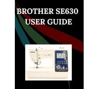 Brother SE630 User Guide: The Comprehensive Step-by-Step Manual with Troubleshooting, Pro Tips, Hands-On Projects, and Maintenance Secrets for Effortless Stitching from Setup to Mastery