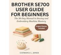 BROTHER SE700 USER GUIDE FOR BEGINNERS: The 30-Day Manual to Sewing and Machine Embroidery Mastery