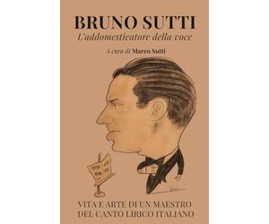 Bruno Sutti. L'addomesticatore della voce: Vita e arte di un maestro del canto lirico italiano