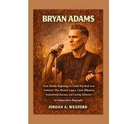 Bryan Adams: From Humble Beginnings to Global Pop-Rock Icon: Anthemic Hits, Musical Legacy, Career Milestones, Inspirational Journey, and Lasting Influence - An Independent Biography