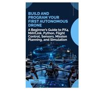 Build and Program Your First Autonomous Drone: A Beginner’s Guide to PX4, MAVLink, Python, Flight Control, Sensors, Mission Planning, and Simulation