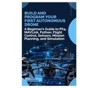 Build and Program Your First Autonomous Drone: A Beginner’s Guide to PX4, MAVLink, Python, Flight Control, Sensors, Mission Planning, and Simulation