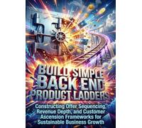 Build Simple Back End Product Ladders: Constructing Offer Sequencing, Revenue Depth, and Customer Ascension Frameworks for Sustainable Business Growth