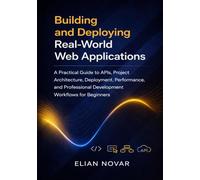 Building and Deploying Real-World Web Applications: A Practical Guide to APIs, Project Architecture, Deployment, Performance, and Professional Development Workflows for Beginners