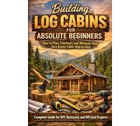 Building Log Cabins for Absolute Beginners: How to Plan, Construct, and Maintain Your Own Rustic Cabin Step-by-Step (Complete Guide for DIY, Backyard, and Off-Grid Projects)