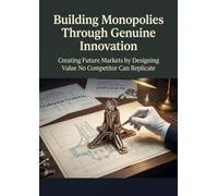 Building Monopolies Through Genuine Innovation: Creating Future Markets by Designing Value No Competitor Can Replicate
