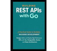 Building REST APIs with Go: A Practical Guide to Scalable Backend Development: Design, Build, and Deploy High Performance APIs with Go, PostgreSQL, Docker, and Clean Architecture